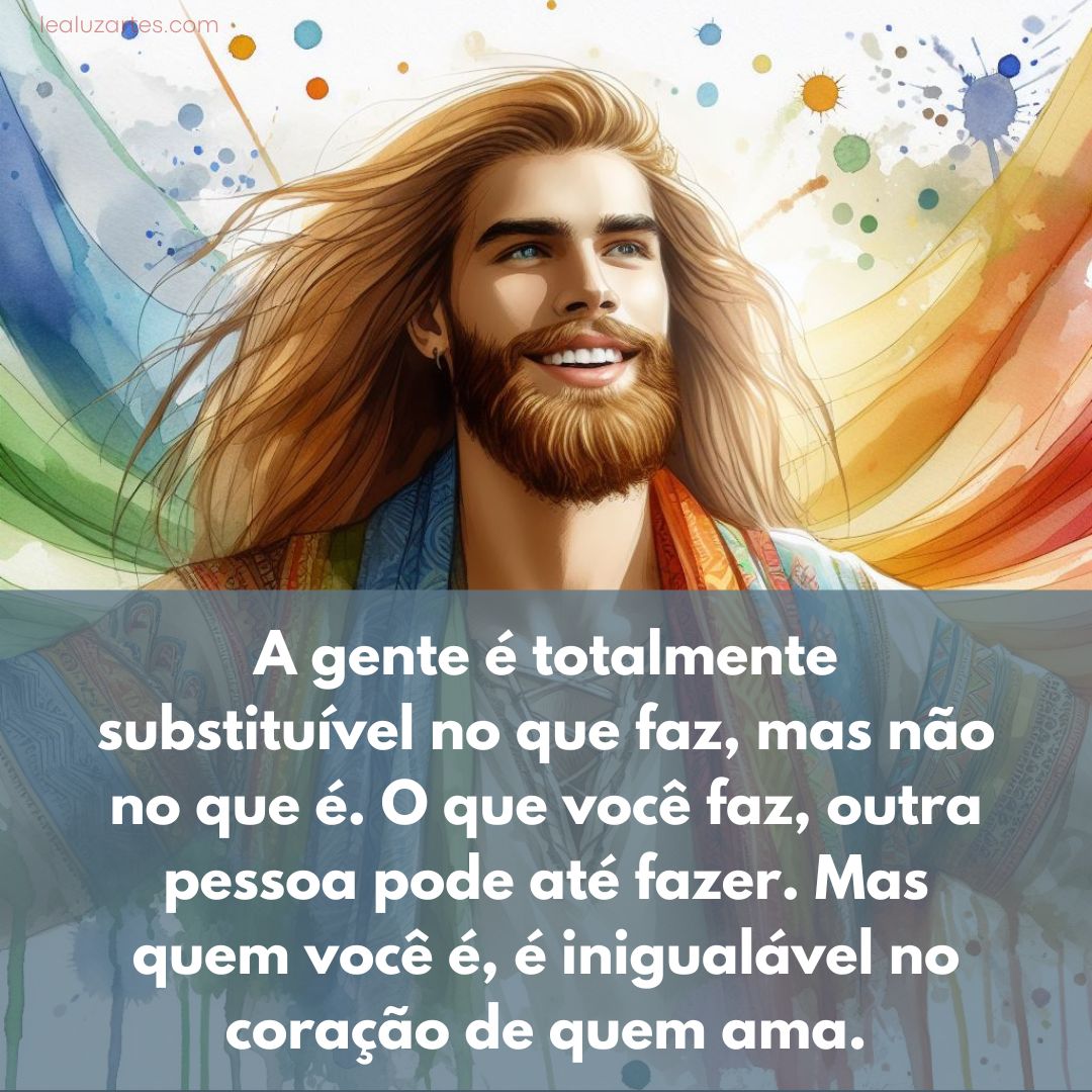 A gente é totalmente substituível no que faz, mas não no que é. O que você faz, outra pessoa pode até fazer. Mas quem você é, é inigualável no coração de quem ama.