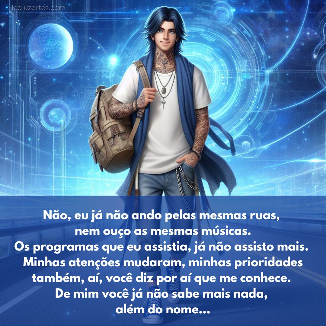 Não, eu já não ando pelas mesmas ruas, nem ouço as mesmas músicas. Os programas que eu assistia, já não assisto mais. Minhas atenções mudaram, minhas prioridades também, aí, você diz por aí que me conhece. De mim você já não sabe mais nada, além do nome...